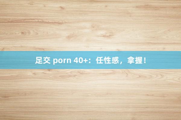 足交 porn 40+:任性感,拿握!