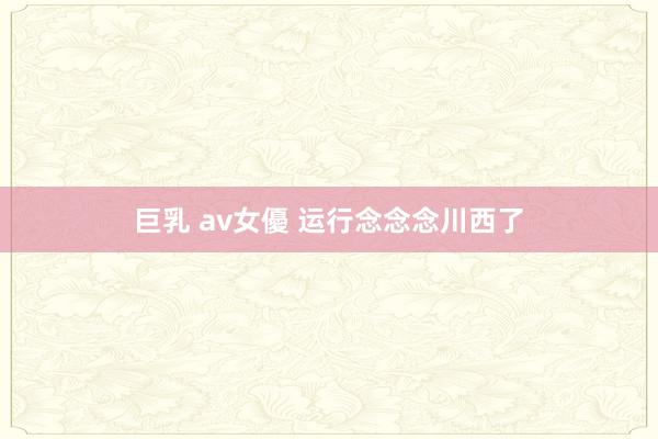 巨乳 av女優 运行念念念川西了