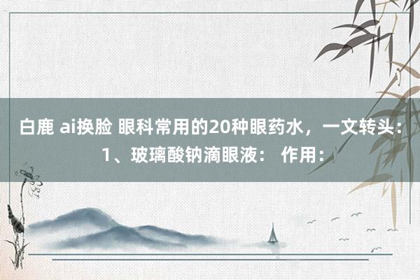 白鹿 ai换脸 眼科常用的20种眼药水,一文转头: 1、玻璃酸钠滴眼液: 作用: