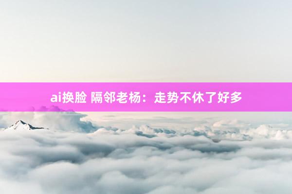 ai换脸 隔邻老杨：走势不休了好多