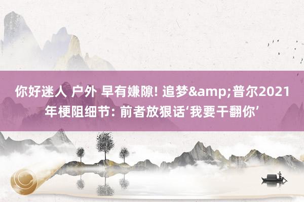 你好迷人 户外 早有嫌隙! 追梦&普尔2021年梗阻细节: 前者放狠话‘我要干翻你’