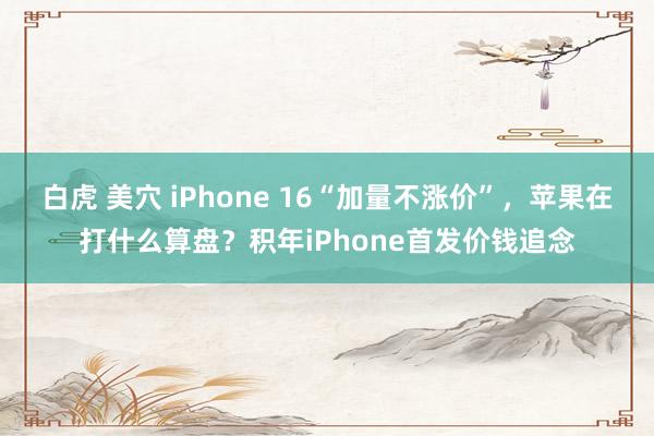 白虎 美穴 iPhone 16“加量不涨价”，苹果在打什么算盘？积年iPhone首发价钱追念