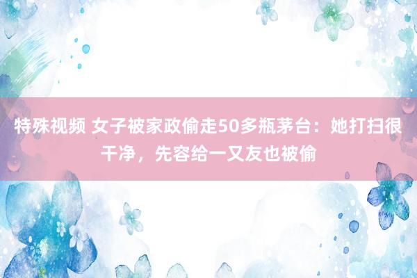 特殊视频 女子被家政偷走50多瓶茅台：她打扫很干净，先容给一又友也被偷