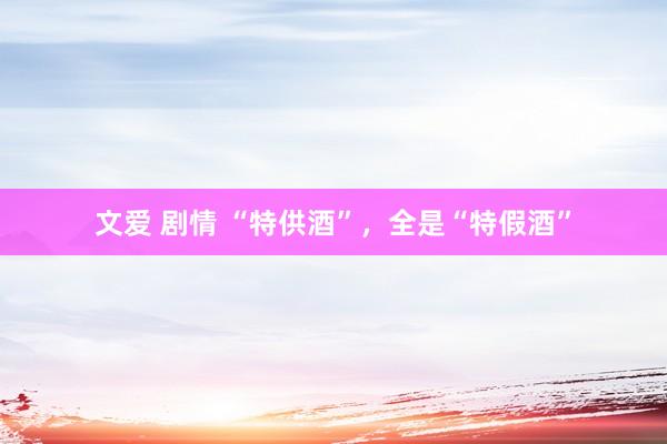文爱 剧情 “特供酒”，全是“特假酒”