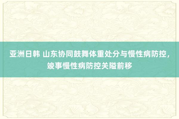 亚洲日韩 山东协同鼓舞体重处分与慢性病防控，竣事慢性病防控关隘前移