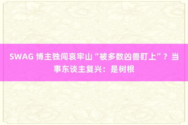 SWAG 博主独闯哀牢山“被多数凶兽盯上”？当事东谈主复兴：是树根