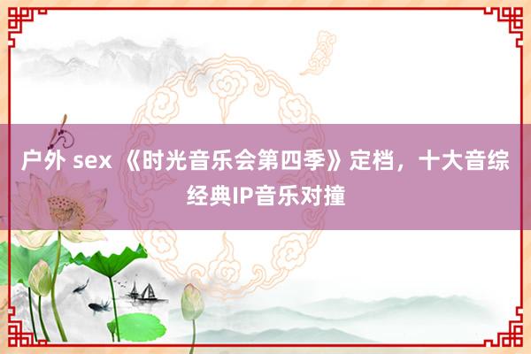 户外 sex 《时光音乐会第四季》定档，十大音综经典IP音乐对撞
