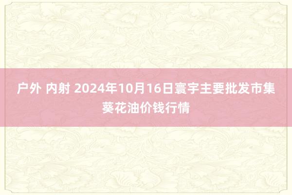 户外 内射 2024年10月16日寰宇主要批发市集葵花油价钱行情