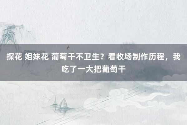 探花 姐妹花 葡萄干不卫生？看收场制作历程，我吃了一大把葡萄干