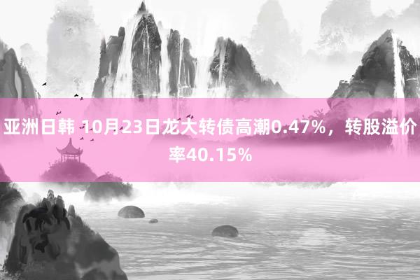 亚洲日韩 10月23日龙大转债高潮0.47%,转股溢价率40.15%