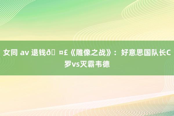 女同 av 退钱🤣《雕像之战》：好意思国队长C罗vs灭霸韦德