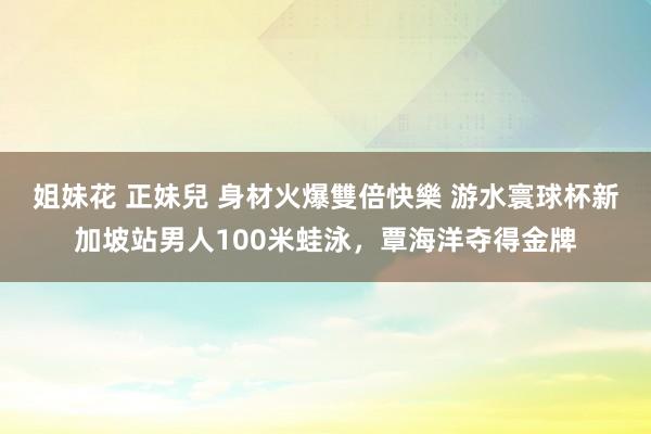 姐妹花 正妹兒 身材火爆雙倍快樂 游水寰球杯新加坡站男人100米蛙泳，覃海洋夺得金牌