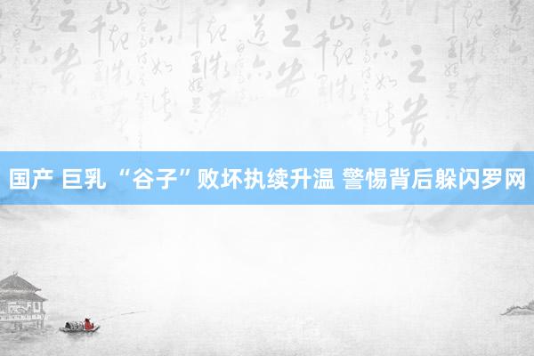 国产 巨乳 “谷子”败坏执续升温 警惕背后躲闪罗网