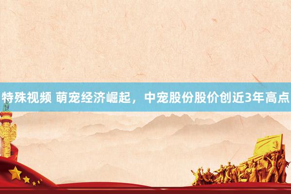 特殊视频 萌宠经济崛起，中宠股份股价创近3年高点