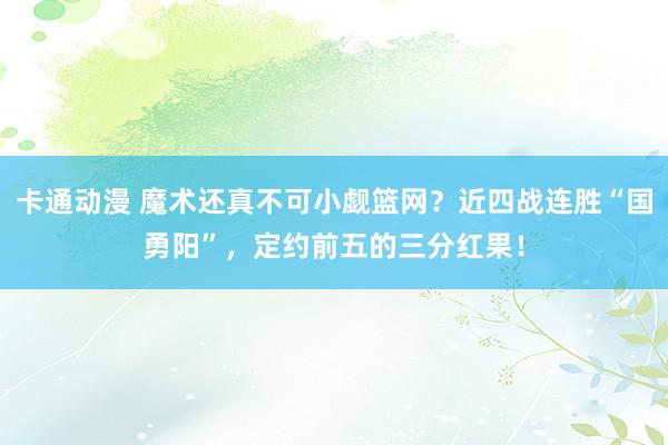 卡通动漫 魔术还真不可小觑篮网？近四战连胜“国勇阳”，定约前五的三分红果！