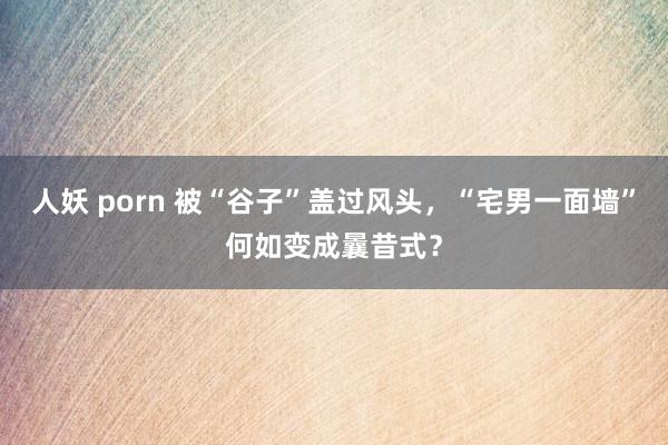 人妖 porn 被“谷子”盖过风头，“宅男一面墙”何如变成曩昔式？