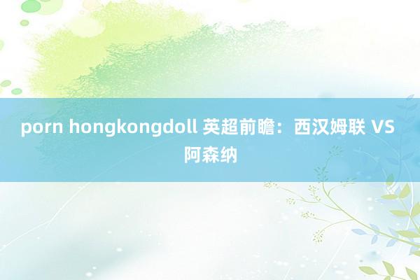porn hongkongdoll 英超前瞻:西汉姆联 VS 阿森纳