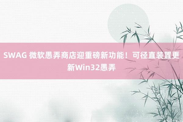 SWAG 微软愚弄商店迎重磅新功能！可径直装置更新Win32愚弄