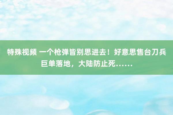 特殊视频 一个枪弹皆别思进去！好意思售台刀兵巨单落地，大陆防止死……
