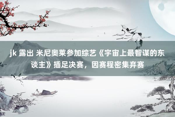 jk 露出 米尼奥莱参加综艺《宇宙上最智谋的东谈主》插足决赛，因赛程密集弃赛