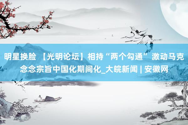 明星换脸 【光明论坛】相持“两个勾通” 激动马克念念宗旨中国化期间化_大皖新闻 | 安徽网