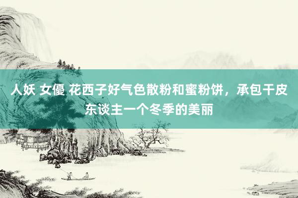 人妖 女優 花西子好气色散粉和蜜粉饼，承包干皮东谈主一个冬季的美丽