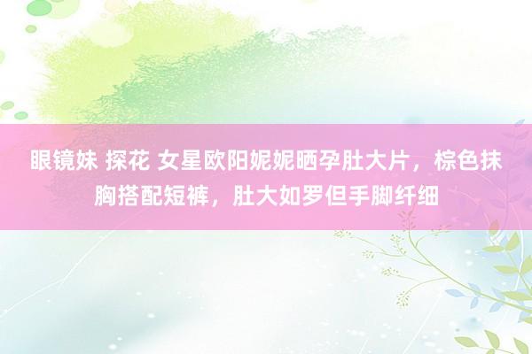 眼镜妹 探花 女星欧阳妮妮晒孕肚大片，棕色抹胸搭配短裤，肚大如罗但手脚纤细