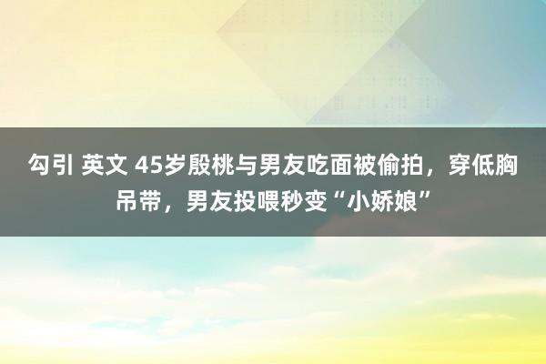 勾引 英文 45岁殷桃与男友吃面被偷拍，穿低胸吊带，男友投喂秒变“小娇娘”