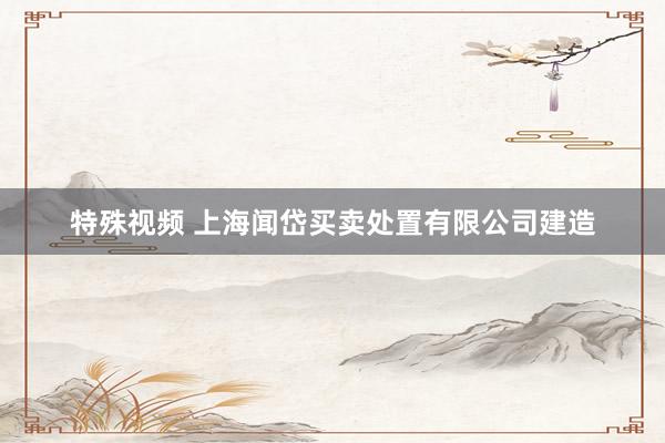 特殊视频 上海闻岱买卖处置有限公司建造