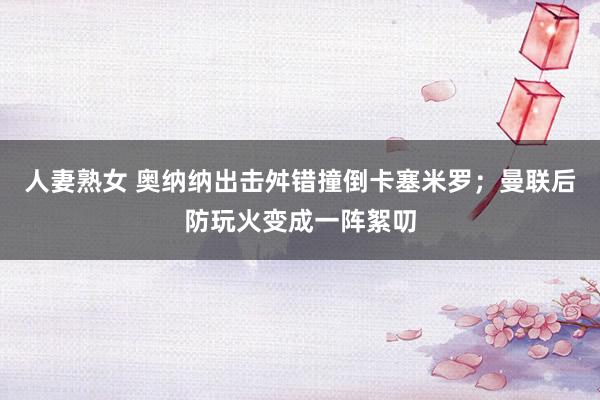 人妻熟女 奥纳纳出击舛错撞倒卡塞米罗；曼联后防玩火变成一阵絮叨