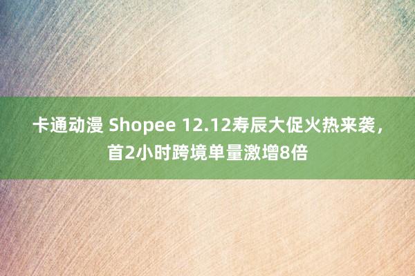 卡通动漫 Shopee 12.12寿辰大促火热来袭，首2小时跨境单量激增8倍