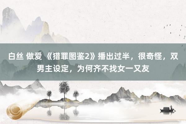 白丝 做爱 《猎罪图鉴2》播出过半，很奇怪，双男主设定，为何齐不找女一又友