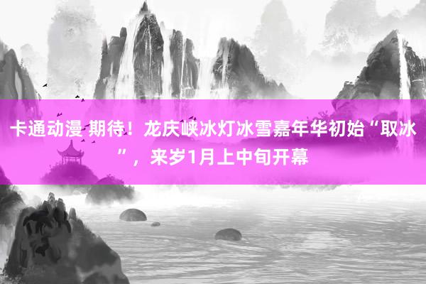 卡通动漫 期待!龙庆峡冰灯冰雪嘉年华初始“取冰”,来岁1月上中旬开幕