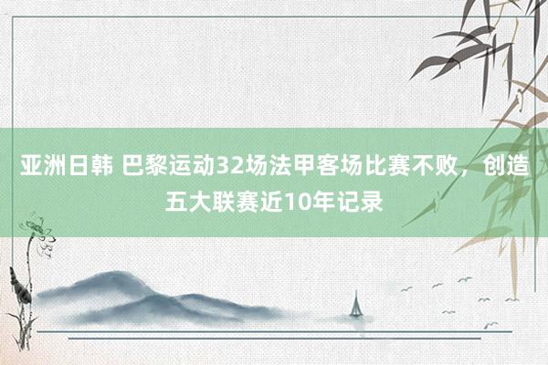亚洲日韩 巴黎运动32场法甲客场比赛不败，创造五大联赛近10年记录