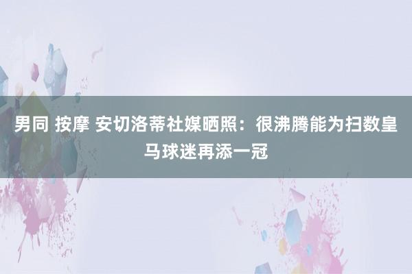 男同 按摩 安切洛蒂社媒晒照：很沸腾能为扫数皇马球迷再添一冠