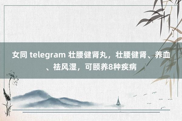 女同 telegram 壮腰健肾丸,壮腰健肾、养血、祛风湿,可颐养8种疾病