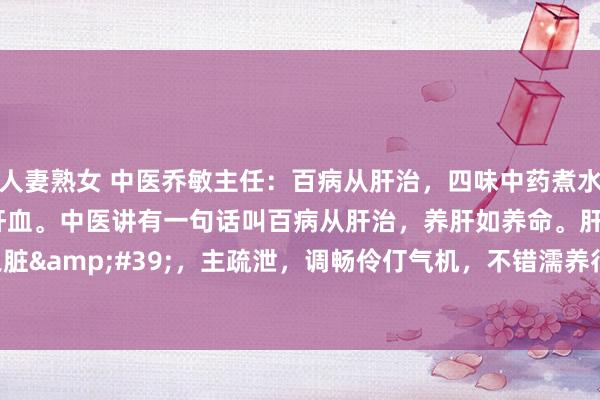 人妻熟女 中医乔敏主任:百病从肝治,四味中药煮水,解肝郁、养肝阴、补肝血。中医讲有一句话叫百病从肝治,养肝如养命。肝作为'将军之脏',主疏泄,调畅伶仃气机,不错濡养行为百骸。是以许多疾病皆与肝脏相干。