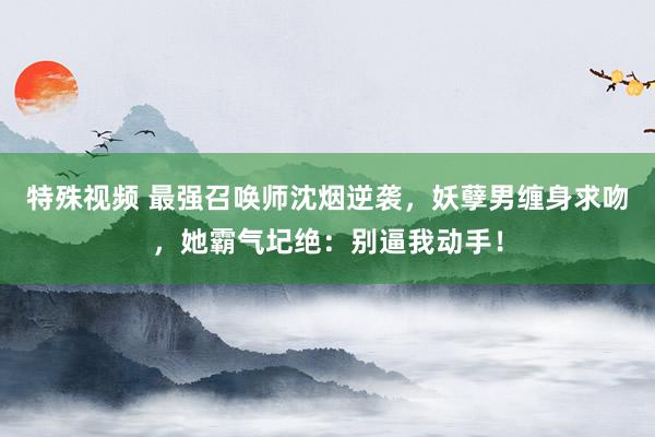 特殊视频 最强召唤师沈烟逆袭，妖孽男缠身求吻，她霸气圮绝：别逼我动手！