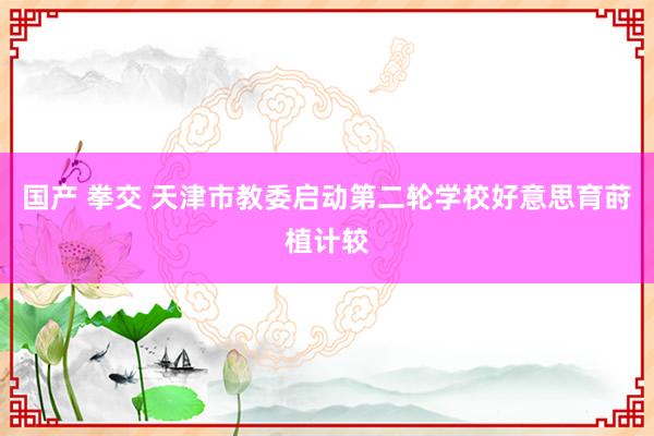 国产 拳交 天津市教委启动第二轮学校好意思育莳植计较