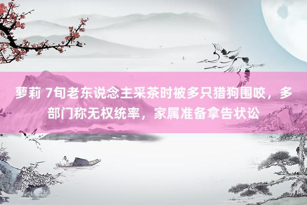 萝莉 7旬老东说念主采茶时被多只猎狗围咬，多部门称无权统率，家属准备拿告状讼