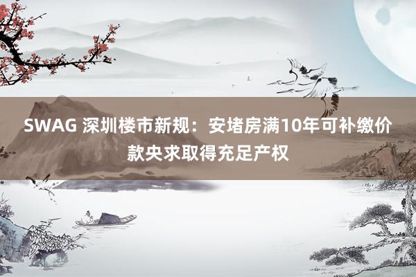 SWAG 深圳楼市新规：安堵房满10年可补缴价款央求取得充足产权
