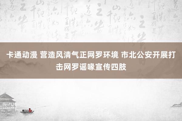 卡通动漫 营造风清气正网罗环境 市北公安开展打击网罗谣喙宣传四肢