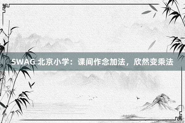 SWAG 北京小学：课间作念加法，欣然变乘法