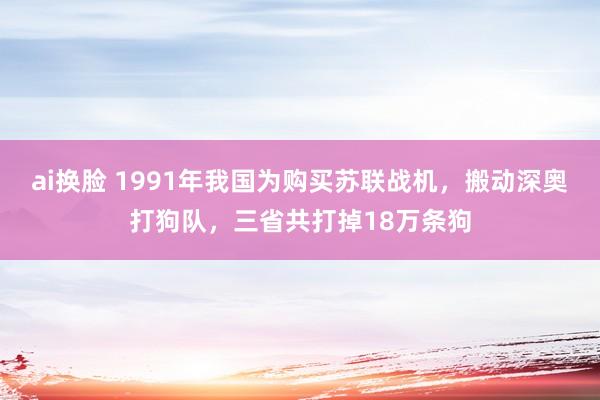 ai换脸 1991年我国为购买苏联战机，搬动深奥打狗队，三省共打掉18万条狗