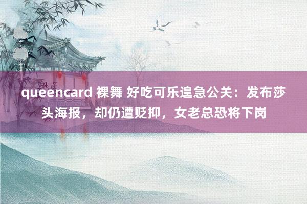 queencard 裸舞 好吃可乐遑急公关：发布莎头海报，却仍遭贬抑，女老总恐将下岗