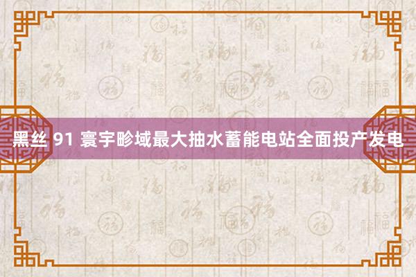 黑丝 91 寰宇畛域最大抽水蓄能电站全面投产发电