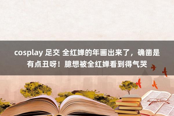 cosplay 足交 全红婵的年画出来了，确凿是有点丑呀！臆想被全红婵看到得气哭