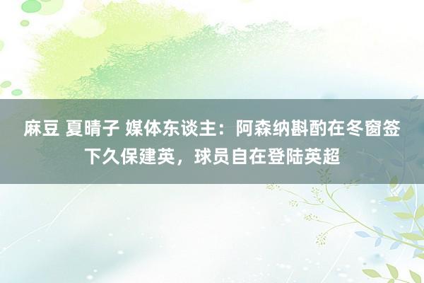 麻豆 夏晴子 媒体东谈主：阿森纳斟酌在冬窗签下久保建英，球员自在登陆英超
