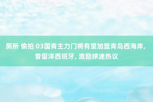 厕所 偷拍 03国青主力门将有望加盟青岛西海岸， 曾留洋西班牙， 激励球迷热议
