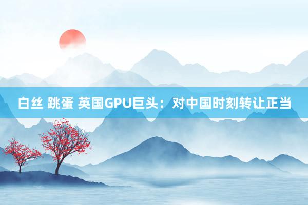 白丝 跳蛋 英国GPU巨头：对中国时刻转让正当